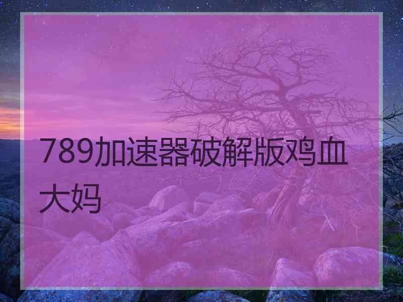 789加速器破解版鸡血大妈 789加速器破解版鸡血大妈