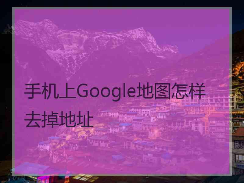 手机上Google地图怎样去掉地址 手机上Google地图怎样去掉地址