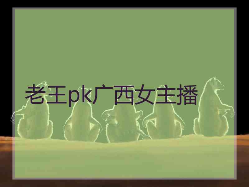 老王pk广西女主播